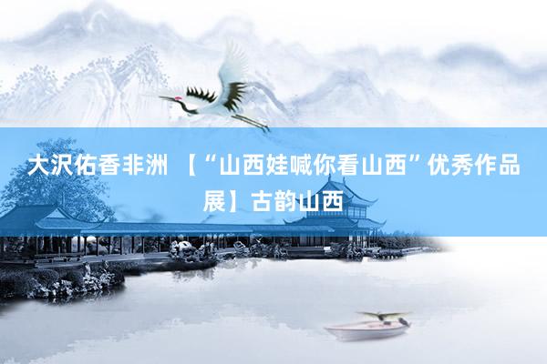 大沢佑香非洲 【“山西娃喊你看山西”优秀作品展】古韵山西