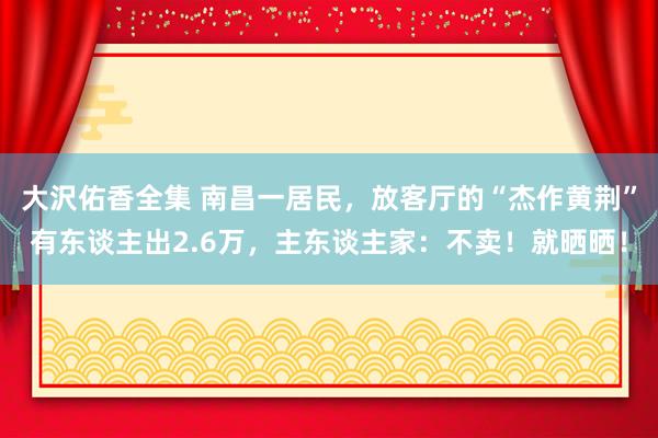 大沢佑香全集 南昌一居民，放客厅的“杰作黄荆”有东谈主出2.6万，主东谈主家：不卖！就晒晒！