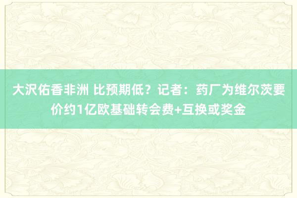 大沢佑香非洲 比预期低？记者：药厂为维尔茨要价约1亿欧基础转会费+互换或奖金