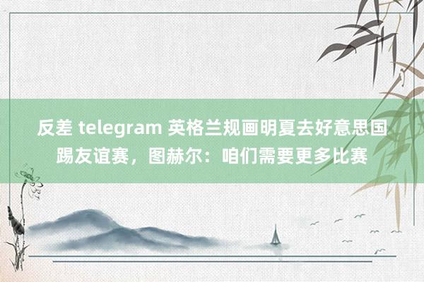 反差 telegram 英格兰规画明夏去好意思国踢友谊赛，图赫尔：咱们需要更多比赛