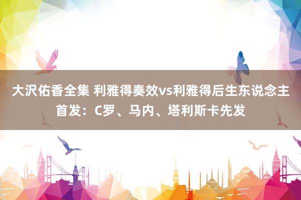 大沢佑香全集 利雅得奏效vs利雅得后生东说念主首发：C罗、马内、塔利斯卡先发