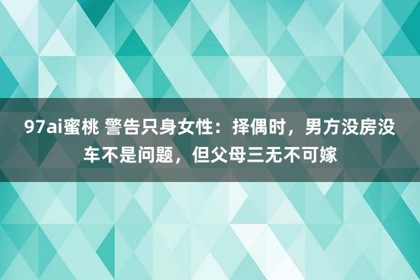 97ai蜜桃 警告只身女性：择偶时，男方没房没车不是问题，但父母三无不可嫁