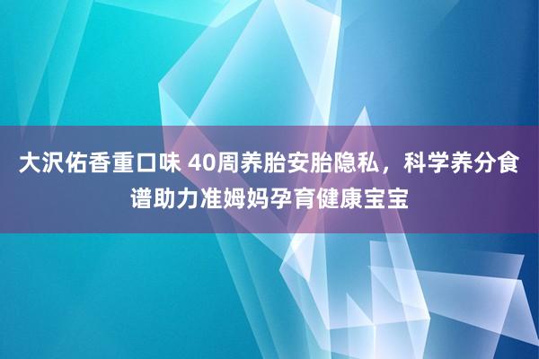 大沢佑香重口味 40周养胎安胎隐私，科学养分食谱助力准姆妈孕育健康宝宝