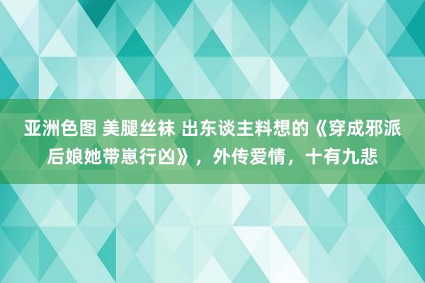 亚洲色图 美腿丝袜 出东谈主料想的《穿成邪派后娘她带崽行凶》，外传爱情，十有九悲