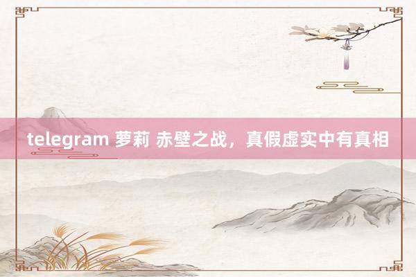 telegram 萝莉 赤壁之战，真假虚实中有真相