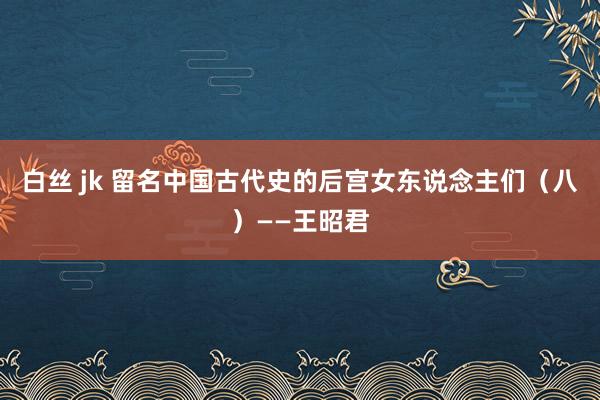 白丝 jk 留名中国古代史的后宫女东说念主们（八）——王昭君