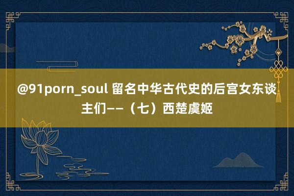 @91porn_soul 留名中华古代史的后宫女东谈主们——（七）西楚虞姬