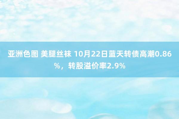 亚洲色图 美腿丝袜 10月22日蓝天转债高潮0.86%，转股溢价率2.9%