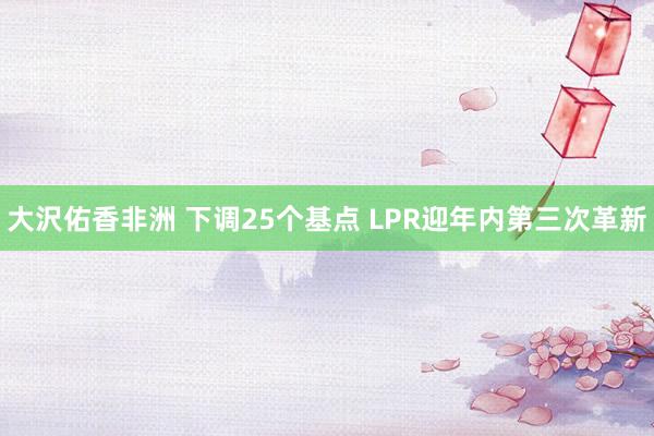 大沢佑香非洲 下调25个基点 LPR迎年内第三次革新