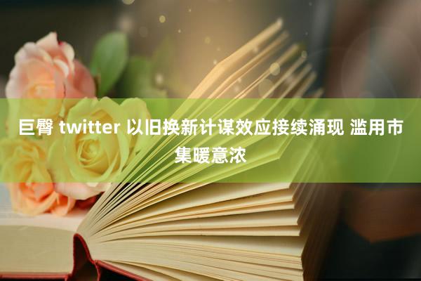 巨臀 twitter 以旧换新计谋效应接续涌现 滥用市集暖意浓