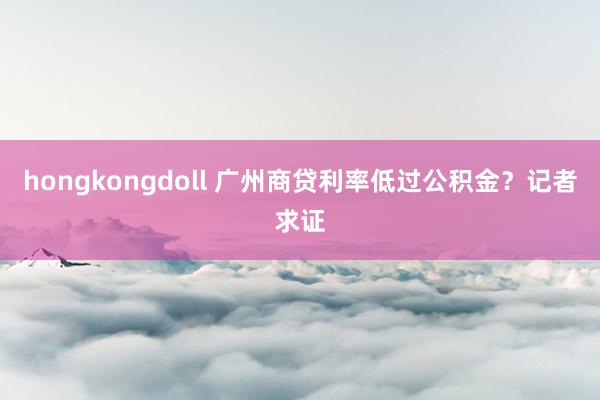 hongkongdoll 广州商贷利率低过公积金？记者求证