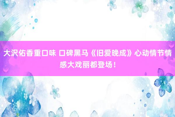 大沢佑香重口味 口碑黑马《旧爱晚成》心动情节情感大戏丽都登场！