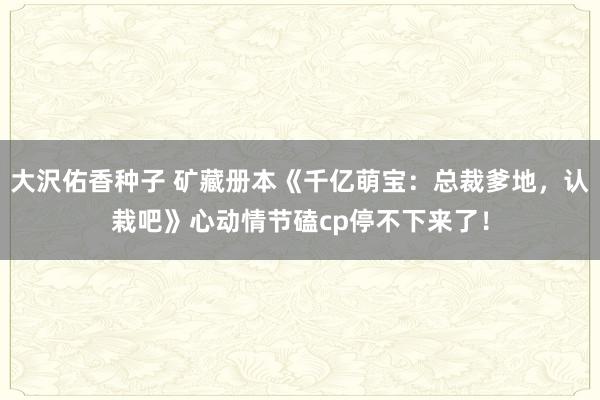 大沢佑香种子 矿藏册本《千亿萌宝：总裁爹地，认栽吧》心动情节磕cp停不下来了！