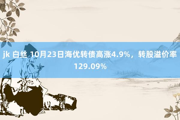 jk 白丝 10月23日海优转债高涨4.9%，转股溢价率129.09%