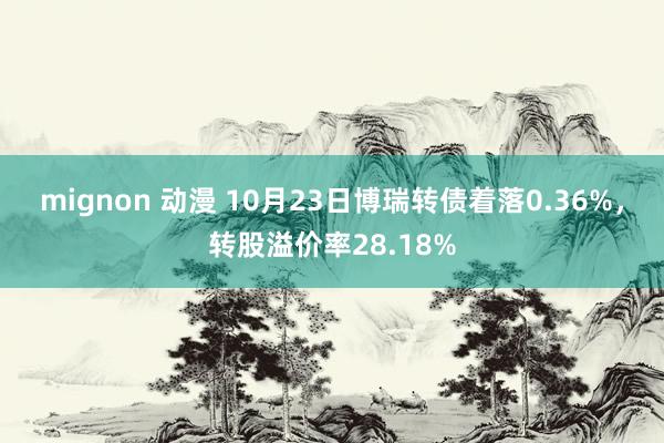 mignon 动漫 10月23日博瑞转债着落0.36%，转股溢价率28.18%