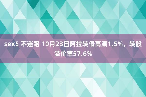 sex5 不迷路 10月23日阿拉转债高潮1.5%，转股溢价率57.6%