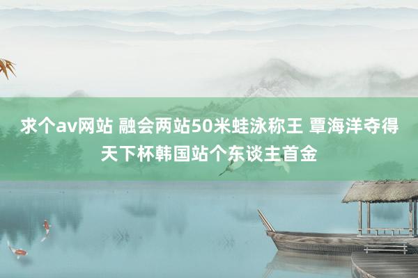 求个av网站 融会两站50米蛙泳称王 覃海洋夺得天下杯韩国站个东谈主首金