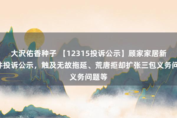 大沢佑香种子 【12315投诉公示】顾家家居新增5件投诉公示，触及无故拖延、荒唐拒却扩张三包义务问题等