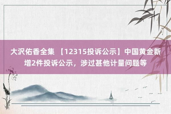 大沢佑香全集 【12315投诉公示】中国黄金新增2件投诉公示，涉过甚他计量问题等