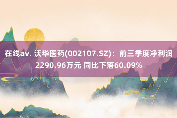 在线av. 沃华医药(002107.SZ)：前三季度净利润2290.96万元 同比下落60.09%