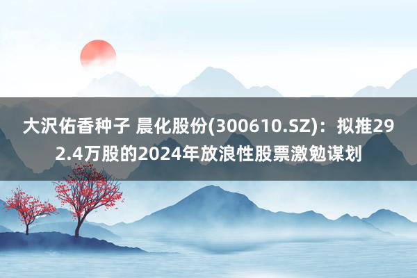 大沢佑香种子 晨化股份(300610.SZ)：拟推292.4万股的2024年放浪性股票激勉谋划