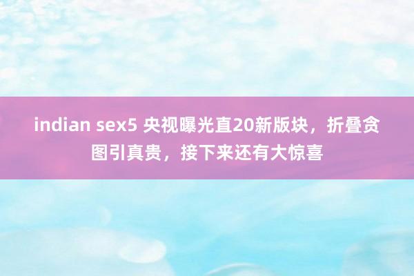 indian sex5 央视曝光直20新版块，折叠贪图引真贵，接下来还有大惊喜