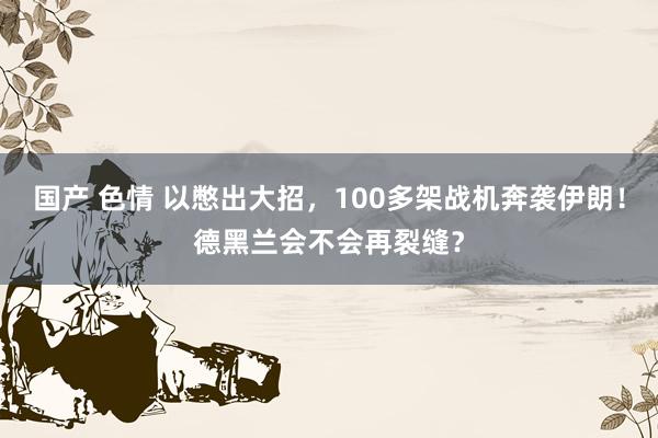 国产 色情 以憋出大招，100多架战机奔袭伊朗！德黑兰会不会再裂缝？