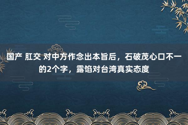 国产 肛交 对中方作念出本旨后，石破茂心口不一的2个字，露馅对台湾真实态度