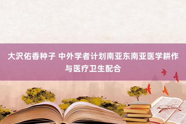 大沢佑香种子 中外学者计划南亚东南亚医学耕作与医疗卫生配合