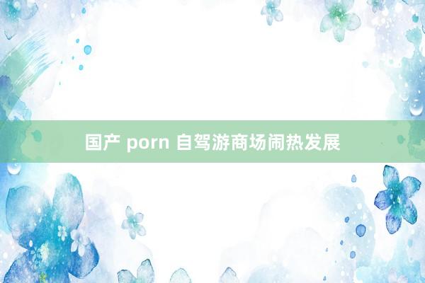 国产 porn 自驾游商场闹热发展