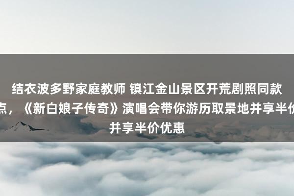 结衣波多野家庭教师 镇江金山景区开荒剧照同款打卡点，《新白娘子传奇》演唱会带你游历取景地并享半价优惠