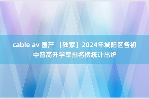 cable av 国产 【独家】2024年城阳区各初中普高升学率排名榜统计出炉