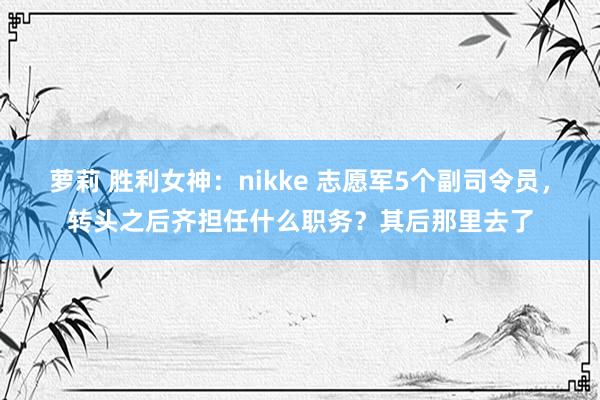 萝莉 胜利女神：nikke 志愿军5个副司令员，转头之后齐担任什么职务？其后那里去了