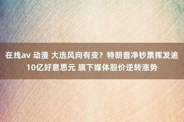 在线av 动漫 大选风向有变？特朗普净钞票挥发逾10亿好意思元 旗下媒体股价逆转涨势