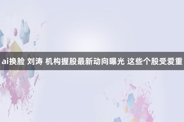 ai换脸 刘涛 机构握股最新动向曝光 这些个股受爱重