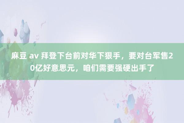 麻豆 av 拜登下台前对华下狠手，要对台军售20亿好意思元，咱们需要强硬出手了