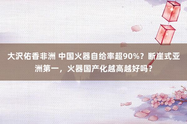 大沢佑香非洲 中国火器自给率超90%？断崖式亚洲第一，火器国产化越高越好吗？