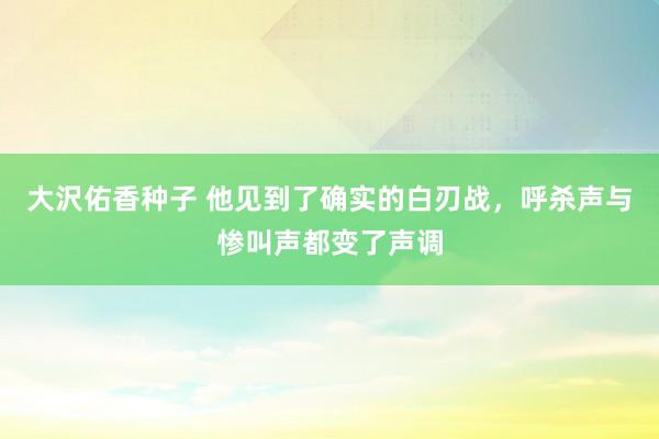 大沢佑香种子 他见到了确实的白刃战，呼杀声与惨叫声都变了声调