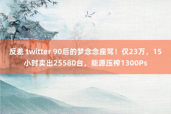 反差 twitter 90后的梦念念座驾！仅23万，15小时卖出25580台，能源压榨1300Ps