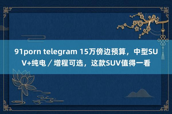 91porn telegram 15万傍边预算，中型SUV+纯电／增程可选，这款SUV值得一看