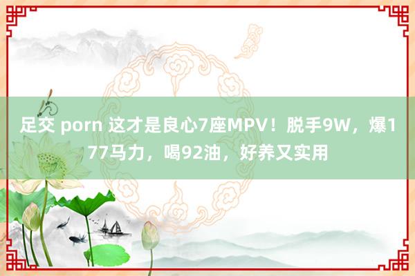 足交 porn 这才是良心7座MPV！脱手9W，爆177马力，喝92油，好养又实用