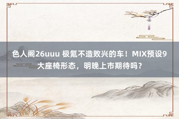 色人阁26uuu 极氪不造败兴的车！MIX预设9大座椅形态，明晚上市期待吗？