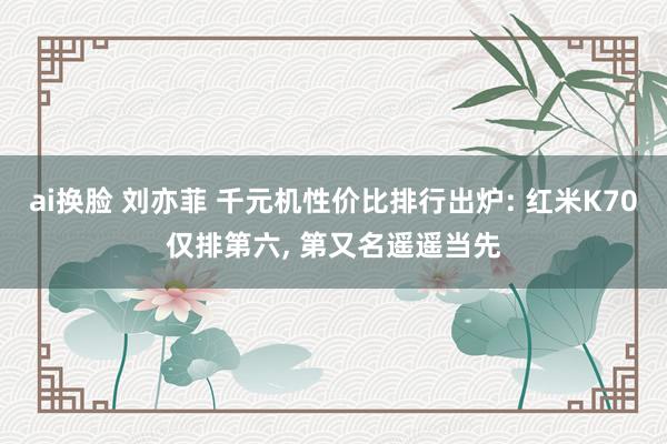 ai换脸 刘亦菲 千元机性价比排行出炉: 红米K70仅排第六， 第又名遥遥当先