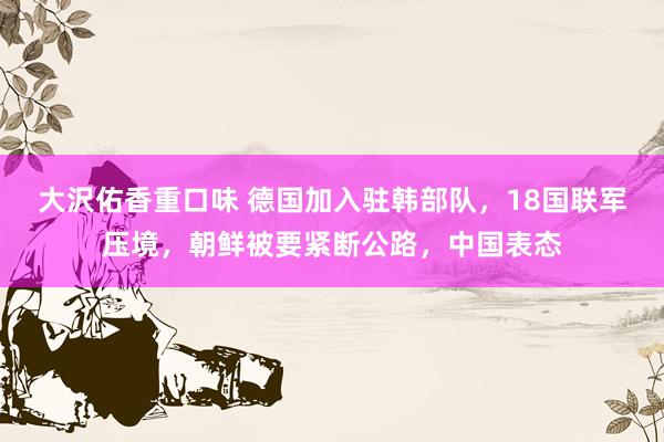 大沢佑香重口味 德国加入驻韩部队，18国联军压境，朝鲜被要紧断公路，中国表态