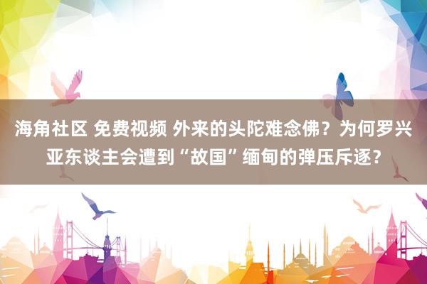 海角社区 免费视频 外来的头陀难念佛？为何罗兴亚东谈主会遭到“故国”缅甸的弹压斥逐？