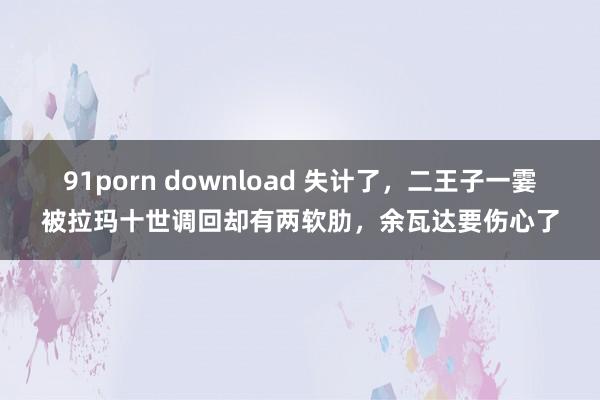 91porn download 失计了，二王子一霎被拉玛十世调回却有两软肋，余瓦达要伤心了