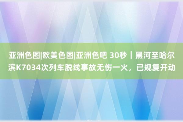 亚洲色图|欧美色图|亚洲色吧 30秒｜黑河至哈尔滨K7034次列车脱线事故无伤一火，已规复开动