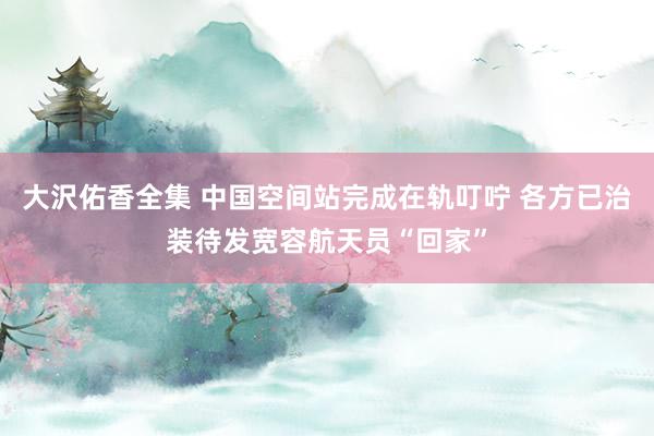 大沢佑香全集 中国空间站完成在轨叮咛 各方已治装待发宽容航天员“回家”