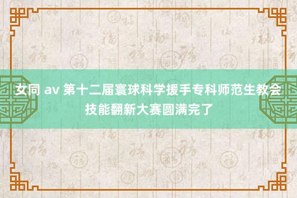 女同 av 第十二届寰球科学援手专科师范生教会技能翻新大赛圆满完了