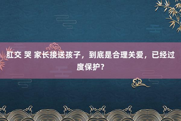 肛交 哭 家长接送孩子，到底是合理关爱，已经过度保护？